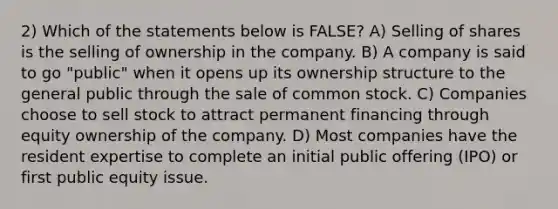 2) Which of the statements below is FALSE? A) Selling of shares is the selling of ownership in the company. B) A company is said to go "public" when it opens up its ownership structure to the general public through the sale of common stock. C) Companies choose to sell stock to attract permanent financing through equity ownership of the company. D) Most companies have the resident expertise to complete an initial public offering (IPO) or first public equity issue.