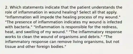 2. Which statements indicate that the patient understands the role of inflammation in wound healing? Select all that apply. "Inflammation will impede the healing process of my wound." "The presence of inflammation indicates my wound is infected with bacteria." "Inflammation is responsible for the redness, heat, and swelling of my wound." "The inflammatory response works to clean the wound of organisms and debris." "The inflammatory response can remove living organisms, but not tissue and other foreign bodies."