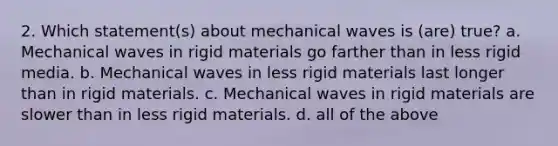 2. Which statement(s) about mechanical waves is (are) true? a. Mechanical waves in rigid materials go farther than in less rigid media. b. Mechanical waves in less rigid materials last longer than in rigid materials. c. Mechanical waves in rigid materials are slower than in less rigid materials. d. all of the above