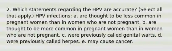 2. Which statements regarding the HPV are accurate? (Select all that apply.) HPV infections: a. are thought to be less common in pregnant women than in women who are not pregnant. b. are thought to be more common in pregnant women than in women who are not pregnant. c. were previously called genital warts. d. were previously called herpes. e. may cause cancer.