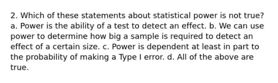 2. Which of these statements about statistical power is not true? a. Power is the ability of a test to detect an effect. b. We can use power to determine how big a sample is required to detect an effect of a certain size. c. Power is dependent at least in part to the probability of making a Type I error. d. All of the above are true.