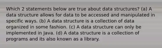 Which 2 statements below are true about data structures? (a) A data structure allows for data to be accessed and manipulated in specific ways. (b) A data structure is a collection of data organized in some fashion. (c) A data structure can only be implemented in Java. (d) A data structure is a collection of programs and its also known as a library.