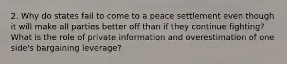 2. Why do states fail to come to a peace settlement even though it will make all parties better off than if they continue fighting? What is the role of private information and overestimation of one side's bargaining leverage?