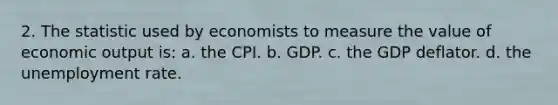 2. The statistic used by economists to measure the value of economic output is: a. the CPI. b. GDP. c. the GDP deflator. d. the unemployment rate.