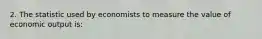 2. The statistic used by economists to measure the value of economic output is: