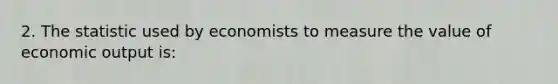 2. The statistic used by economists to measure the value of economic output is: