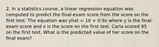 2. In a statistics course, a linear regression equation was computed to predict the final-exam score from the score on the first test. The equation was yhat = 10 + 0.9x where y is the final-exam score and x is the score on the first test. Carla scored 95 on the first test. What is the predicted value of her score on the final exam?