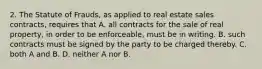 2. The Statute of Frauds, as applied to real estate sales contracts, requires that A. all contracts for the sale of real property, in order to be enforceable, must be in writing. B. such contracts must be signed by the party to be charged thereby. C. both A and B. D. neither A nor B.