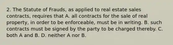 2. The Statute of Frauds, as applied to real estate sales contracts, requires that A. all contracts for the sale of real property, in order to be enforceable, must be in writing. B. such contracts must be signed by the party to be charged thereby. C. both A and B. D. neither A nor B.