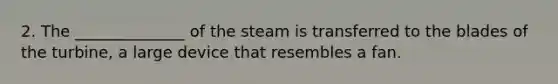 2. The ______________ of the steam is transferred to the blades of the turbine, a large device that resembles a fan.