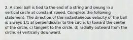 2. A steel ball is tied to the end of a string and swung in a vertical circle at constant speed. Complete the following statement: The direction of the instantaneous velocity of the ball is always 1/1 a) perpendicular to the circle. b) toward the center of the circle. c) tangent to the circle. d) radially outward from the circle. e) vertically downward.