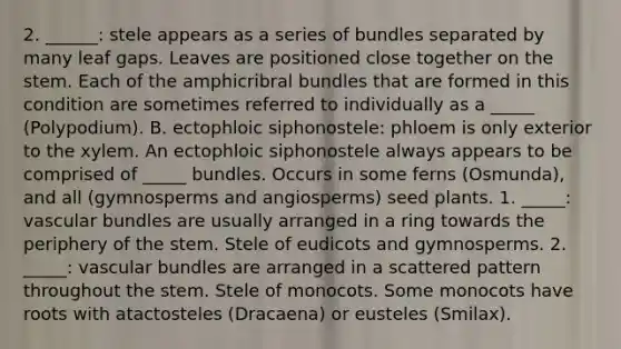 2. ______: stele appears as a series of bundles separated by many leaf gaps. Leaves are positioned close together on the stem. Each of the amphicribral bundles that are formed in this condition are sometimes referred to individually as a _____ (Polypodium). B. ectophloic siphonostele: phloem is only exterior to the xylem. An ectophloic siphonostele always appears to be comprised of _____ bundles. Occurs in some ferns (Osmunda), and all (gymnosperms and angiosperms) seed plants. 1. _____: vascular bundles are usually arranged in a ring towards the periphery of the stem. Stele of eudicots and gymnosperms. 2. _____: vascular bundles are arranged in a scattered pattern throughout the stem. Stele of monocots. Some monocots have roots with atactosteles (Dracaena) or eusteles (Smilax).