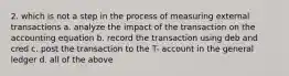 2. which is not a step in the process of measuring external transactions a. analyze the impact of the transaction on the accounting equation b. record the transaction using deb and cred c. post the transaction to the T- account in the general ledger d. all of the above