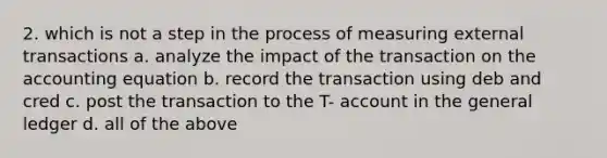 2. which is not a step in the process of measuring external transactions a. analyze the impact of the transaction on the accounting equation b. record the transaction using deb and cred c. post the transaction to the T- account in the general ledger d. all of the above