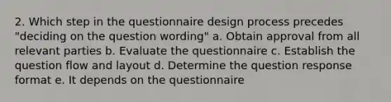 2. Which step in the questionnaire design process precedes "deciding on the question wording" a. Obtain approval from all relevant parties b. Evaluate the questionnaire c. Establish the question flow and layout d. Determine the question response format e. It depends on the questionnaire