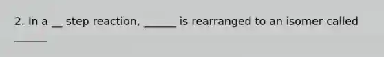 2. In a __ step reaction, ______ is rearranged to an isomer called ______