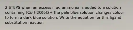 2 STEPS when an excess if aq ammonia is added to a solution containing [Cu(H2O)6]2+ the pale blue solution changes colour to form a dark blue solution. Write the equation for this ligand substitution reaction