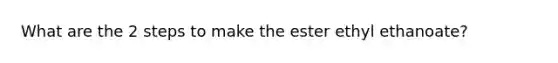 What are the 2 steps to make the ester ethyl ethanoate?