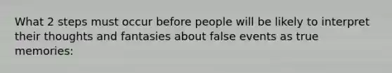 What 2 steps must occur before people will be likely to interpret their thoughts and fantasies about false events as true memories: