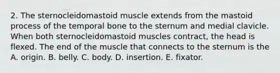 2. The sternocleidomastoid muscle extends from the mastoid process of the temporal bone to the sternum and medial clavicle. When both sternocleidomastoid muscles contract, the head is flexed. The end of the muscle that connects to the sternum is the A. origin. B. belly. C. body. D. insertion. E. fixator.