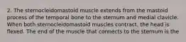 2. The sternocleidomastoid muscle extends from the mastoid process of the temporal bone to the sternum and medial clavicle. When both sternocleidomastoid muscles contract, the head is flexed. The end of the muscle that connects to the sternum is the