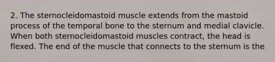 2. The sternocleidomastoid muscle extends from the mastoid process of the temporal bone to the sternum and medial clavicle. When both sternocleidomastoid muscles contract, the head is flexed. The end of the muscle that connects to the sternum is the