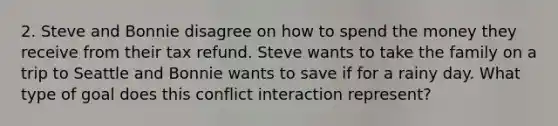 2. Steve and Bonnie disagree on how to spend the money they receive from their tax refund. Steve wants to take the family on a trip to Seattle and Bonnie wants to save if for a rainy day. What type of goal does this conflict interaction represent?