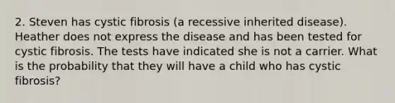 2. Steven has cystic fibrosis (a recessive inherited disease). Heather does not express the disease and has been tested for cystic fibrosis. The tests have indicated she is not a carrier. What is the probability that they will have a child who has cystic fibrosis?