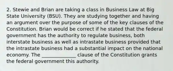 2. Stewie and Brian are taking a class in Business Law at Big State University (BSU). They are studying together and having an argument over the purpose of some of the key clauses of the Constitution. Brian would be correct if he stated that the federal government has the authority to regulate business, both interstate business as well as intrastate business provided that the intrastate business had a substantial impact on the national economy. The ______________ clause of the Constitution grants the federal government this authority.