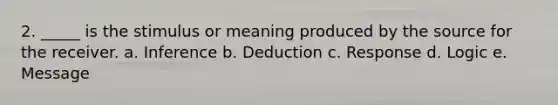 2. _____ is the stimulus or meaning produced by the source for the receiver. a. Inference b. Deduction c. Response d. Logic e. Message