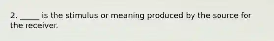 2. _____ is the stimulus or meaning produced by the source for the receiver.