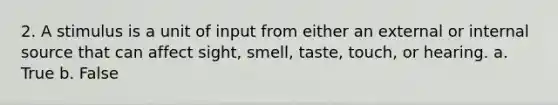 2. A stimulus is a unit of input from either an external or internal source that can affect sight, smell, taste, touch, or hearing. a. True b. False