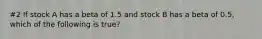 #2 If stock A has a beta of 1.5 and stock B has a beta of 0.5, which of the following is true?