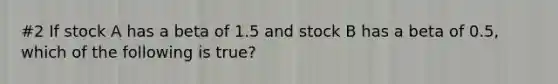 #2 If stock A has a beta of 1.5 and stock B has a beta of 0.5, which of the following is true?