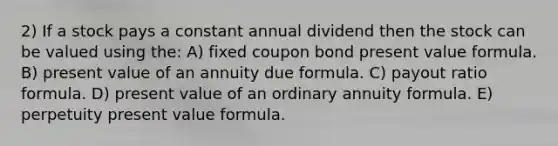 2) If a stock pays a constant annual dividend then the stock can be valued using the: A) fixed coupon bond present value formula. B) present value of an annuity due formula. C) payout ratio formula. D) present value of an ordinary annuity formula. E) perpetuity present value formula.