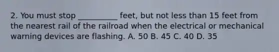 2. You must stop __________ feet, but not less than 15 feet from the nearest rail of the railroad when the electrical or mechanical warning devices are flashing. A. 50 B. 45 C. 40 D. 35