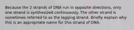 Because the 2 strands of DNA run in opposite directions, only one strand is synthesized continuously. The other strand is sometimes referred to as the lagging strand. Briefly explain why this is an appropriate name for this strand of DNA.