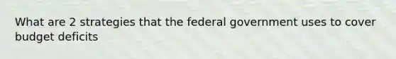 What are 2 strategies that the federal government uses to cover budget deficits