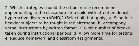 2. Which strategies should the school nurse recommend implementing in the classroom for a child with attention deficit hyperactive disorder (ADHD)? (Select all that apply.) a. Schedule heavier subjects to be taught in the afternoon. b. Accompany verbal instructions by written format. c. Limit number of breaks taken during instructional periods. d. Allow more time for testing. e. Reduce homework and classroom assignments.