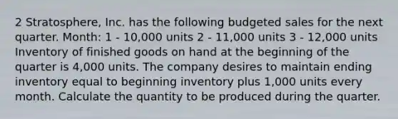 2 Stratosphere, Inc. has the following budgeted sales for the next quarter. Month: 1 - 10,000 units 2 - 11,000 units 3 - 12,000 units Inventory of finished goods on hand at the beginning of the quarter is 4,000 units. The company desires to maintain ending inventory equal to beginning inventory plus 1,000 units every month. Calculate the quantity to be produced during the quarter.