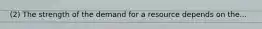 (2) The strength of the demand for a resource depends on the...
