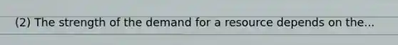 (2) The strength of the demand for a resource depends on the...