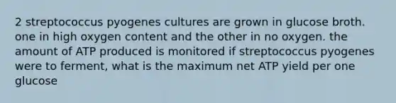 2 streptococcus pyogenes cultures are grown in glucose broth. one in high oxygen content and the other in no oxygen. the amount of ATP produced is monitored if streptococcus pyogenes were to ferment, what is the maximum net ATP yield per one glucose