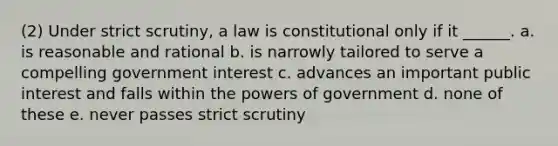 (2) Under strict scrutiny, a law is constitutional only if it ______. a. is reasonable and rational b. is narrowly tailored to serve a compelling government interest c. advances an important public interest and falls within the powers of government d. none of these e. never passes strict scrutiny