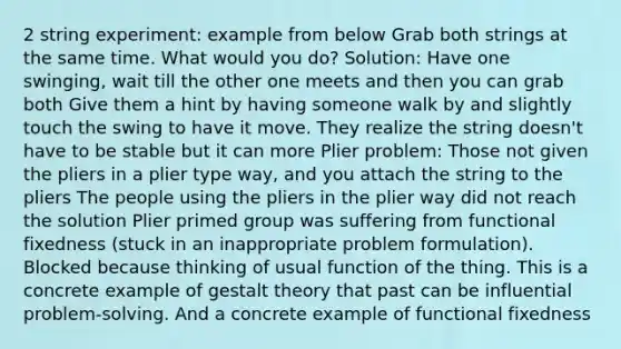 2 string experiment: example from below Grab both strings at the same time. What would you do? Solution: Have one swinging, wait till the other one meets and then you can grab both Give them a hint by having someone walk by and slightly touch the swing to have it move. They realize the string doesn't have to be stable but it can more Plier problem: Those not given the pliers in a plier type way, and you attach the string to the pliers The people using the pliers in the plier way did not reach the solution Plier primed group was suffering from functional fixedness (stuck in an inappropriate problem formulation). Blocked because thinking of usual function of the thing. This is a concrete example of gestalt theory that past can be influential problem-solving. And a concrete example of functional fixedness