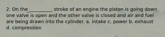 2. On the __________ stroke of an engine the piston is going down one valve is open and the other valve is closed and air and fuel are being drawn into the cylinder. a. intake c. power b. exhaust d. compression