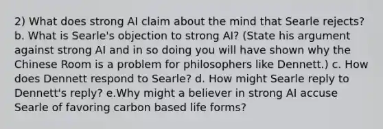 2) What does strong AI claim about the mind that Searle rejects? b. What is Searle's objection to strong AI? (State his argument against strong AI and in so doing you will have shown why the Chinese Room is a problem for philosophers like Dennett.) c. How does Dennett respond to Searle? d. How might Searle reply to Dennett's reply? e.Why might a believer in strong AI accuse Searle of favoring carbon based life forms?