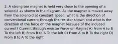 2. A strong bar magnet is held very close to the opening of a solenoid as shown in the diagram. As the magnet is moved away from the solenoid at constant speed, what is the direction of conventional current through the resistor shown and what is the direction of the force on the magnet because of the induced current? Current through resistor Force on Magnet A) From A to B To the left B) From B to A To the left C) From A to B To the right D) From B to A To the right