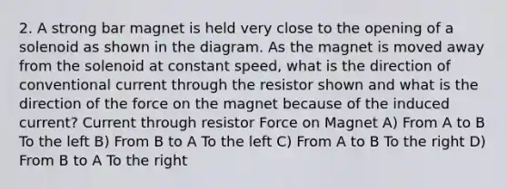 2. A strong bar magnet is held very close to the opening of a solenoid as shown in the diagram. As the magnet is moved away from the solenoid at constant speed, what is the direction of conventional current through the resistor shown and what is the direction of the force on the magnet because of the induced current? Current through resistor Force on Magnet A) From A to B To the left B) From B to A To the left C) From A to B To the right D) From B to A To the right