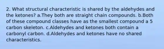 2. What structural characteristic is shared by the aldehydes and the ketones? a.They both are straight chain compounds. b.Both of these compound classes have as the smallest compound a 5 carbon skeleton. c.Aldehydes and ketones both contain a carbonyl carbon. d.Aldehydes and ketones have no shared characteristics.